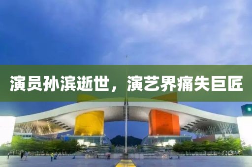 演员孙滨逝世，演艺界痛失巨匠