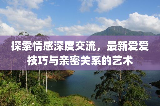 探索情感深度交流，最新爱爱技巧与亲密关系的艺术