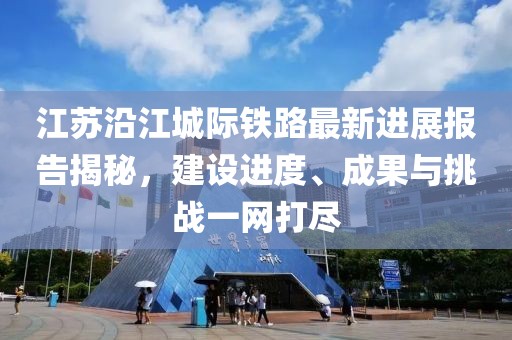 江苏沿江城际铁路最新进展报告揭秘，建设进度、成果与挑战一网打尽