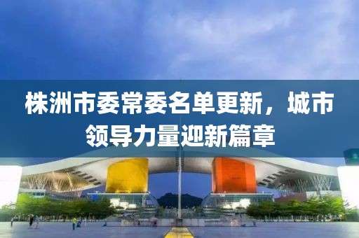 株洲市委常委名单更新，城市领导力量迎新篇章