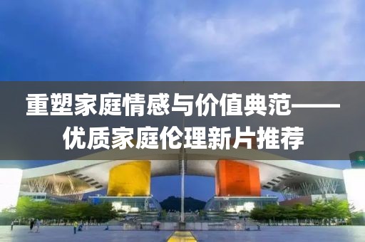 重塑家庭情感与价值典范——优质家庭伦理新片推荐