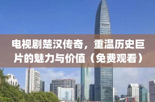 电视剧楚汉传奇，重温历史巨片的魅力与价值（免费观看）