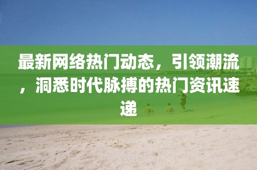 最新网络热门动态，引领潮流，洞悉时代脉搏的热门资讯速递