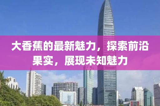 大香蕉的最新魅力，探索前沿果实，展现未知魅力