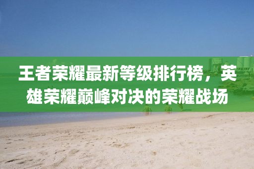 王者荣耀最新等级排行榜，英雄荣耀巅峰对决的荣耀战场