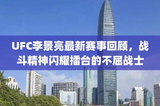 UFC李景亮最新赛事回顾，战斗精神闪耀擂台的不屈战士