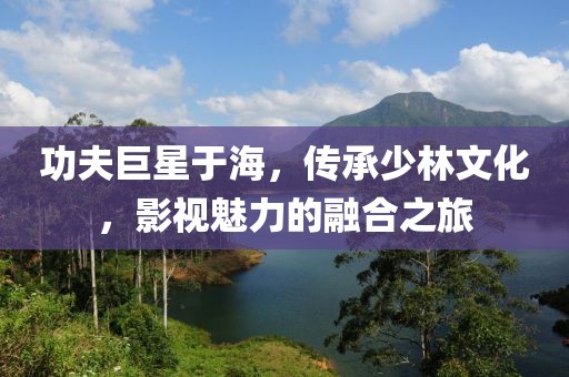 功夫巨星于海，传承少林文化，影视魅力的融合之旅