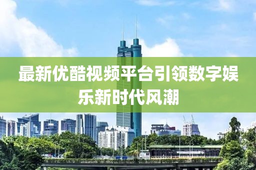 最新优酷视频平台引领数字娱乐新时代风潮