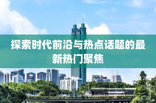 探索时代前沿与热点话题的最新热门聚焦