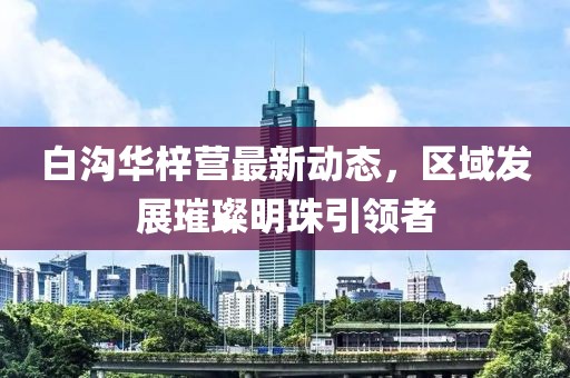 白沟华梓营最新动态，区域发展璀璨明珠引领者