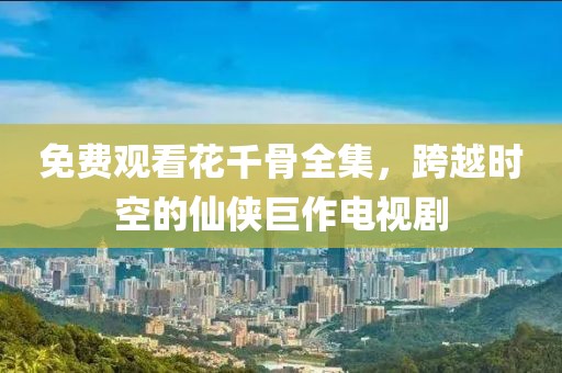 免费观看花千骨全集，跨越时空的仙侠巨作电视剧