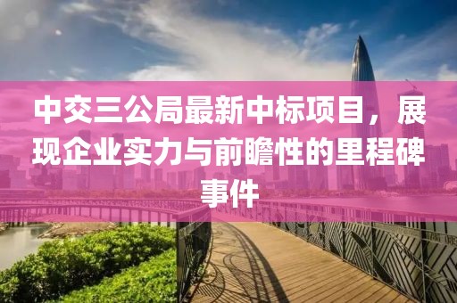 中交三公局最新中标项目，展现企业实力与前瞻性的里程碑事件