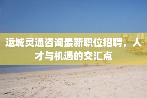 运城灵通咨询最新职位招聘，人才与机遇的交汇点