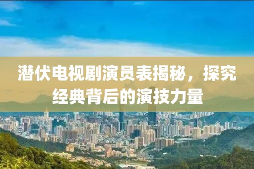 潜伏电视剧演员表揭秘，探究经典背后的演技力量