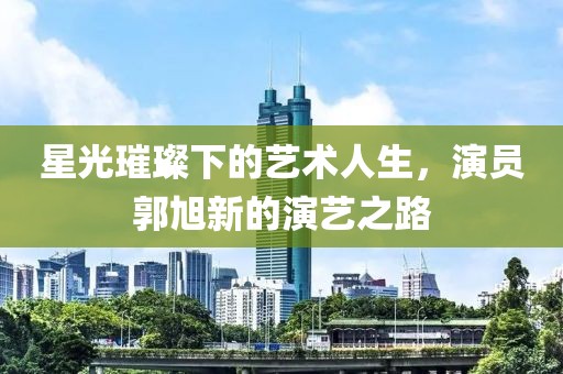 星光璀璨下的艺术人生，演员郭旭新的演艺之路