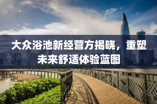 大众浴池新经营方揭晓，重塑未来舒适体验蓝图