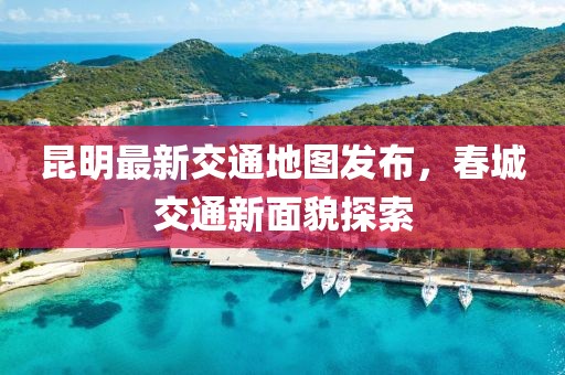 昆明最新交通地图发布，春城交通新面貌探索