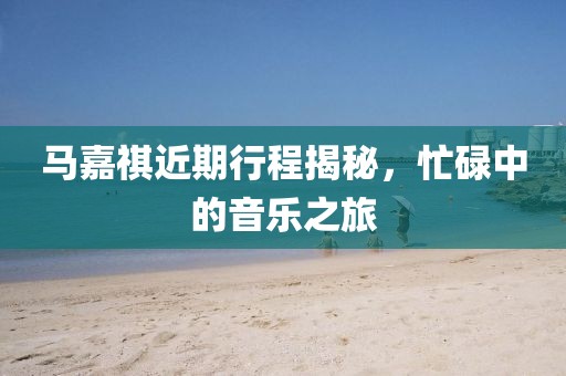 马嘉祺近期行程揭秘，忙碌中的音乐之旅