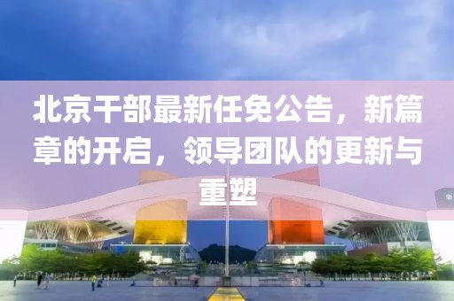 北京干部最新任免公告，新篇章的开启，领导团队的更新与重塑