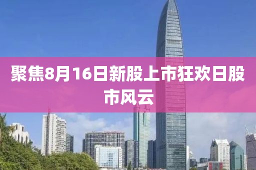 聚焦8月16日新股上市狂欢日股市风云