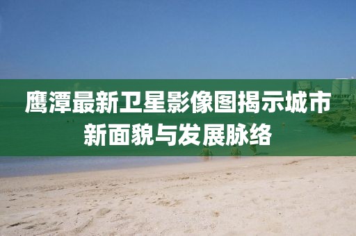 鹰潭最新卫星影像图揭示城市新面貌与发展脉络