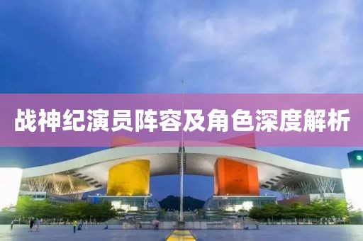 战神纪演员阵容及角色深度解析