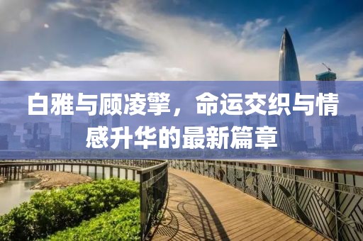 白雅与顾凌擎，命运交织与情感升华的最新篇章
