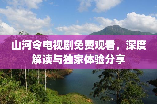 山河令电视剧免费观看，深度解读与独家体验分享
