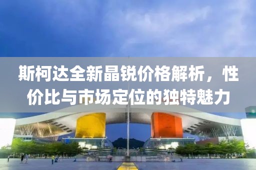 斯柯达全新晶锐价格解析，性价比与市场定位的独特魅力