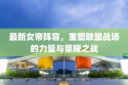 最新女帝阵容，重塑联盟战场的力量与荣耀之战