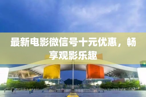最新电影微信号十元优惠，畅享观影乐趣