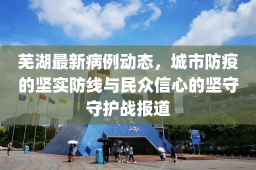芜湖最新病例动态，城市防疫的坚实防线与民众信心的坚守守护战报道