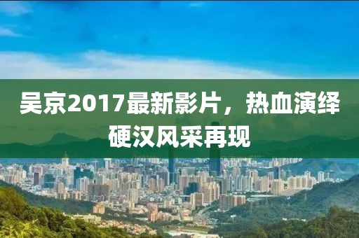 吴京2017最新影片，热血演绎硬汉风采再现