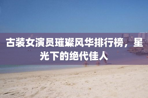 古装女演员璀璨风华排行榜，星光下的绝代佳人