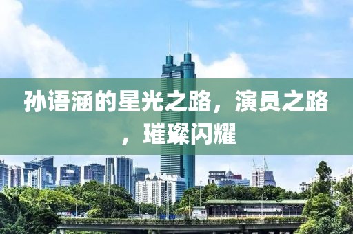 孙语涵的星光之路，演员之路，璀璨闪耀