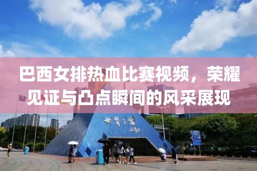 巴西女排热血比赛视频，荣耀见证与凸点瞬间的风采展现