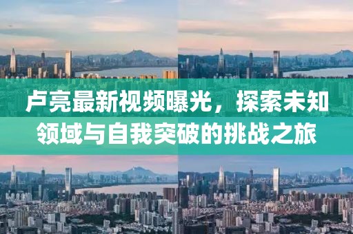 卢亮最新视频曝光，探索未知领域与自我突破的挑战之旅