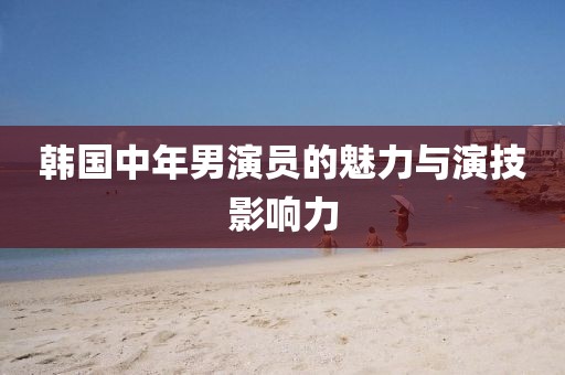 韩国中年男演员的魅力与演技影响力