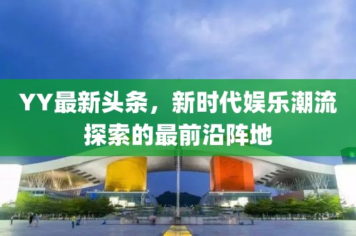 YY最新头条，新时代娱乐潮流探索的最前沿阵地