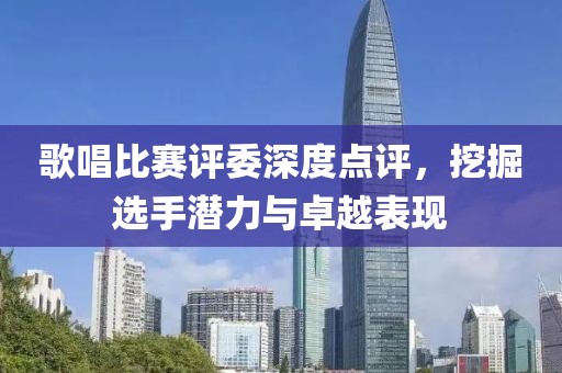 歌唱比赛评委深度点评，挖掘选手潜力与卓越表现