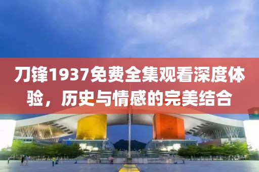 刀锋1937免费全集观看深度体验，历史与情感的完美结合