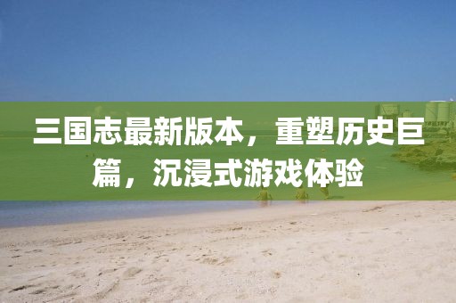 三国志最新版本，重塑历史巨篇，沉浸式游戏体验