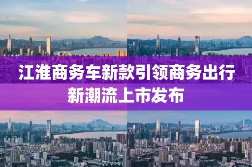 江淮商务车新款引领商务出行新潮流上市发布