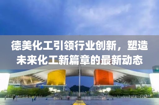 德美化工引领行业创新，塑造未来化工新篇章的最新动态