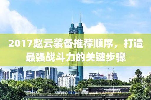 2017赵云装备推荐顺序，打造最强战斗力的关键步骤