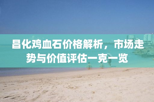 昌化鸡血石价格解析，市场走势与价值评估一克一览
