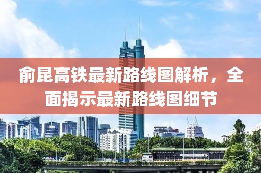 俞昆高铁最新路线图解析，全面揭示最新路线图细节