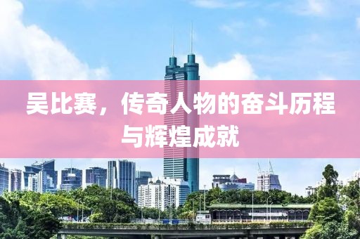 吴比赛，传奇人物的奋斗历程与辉煌成就