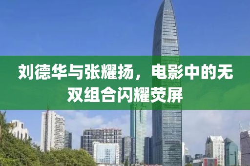 刘德华与张耀扬，电影中的无双组合闪耀荧屏