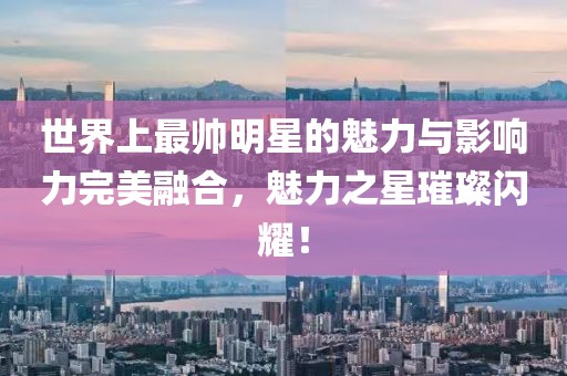世界上最帅明星的魅力与影响力完美融合，魅力之星璀璨闪耀！